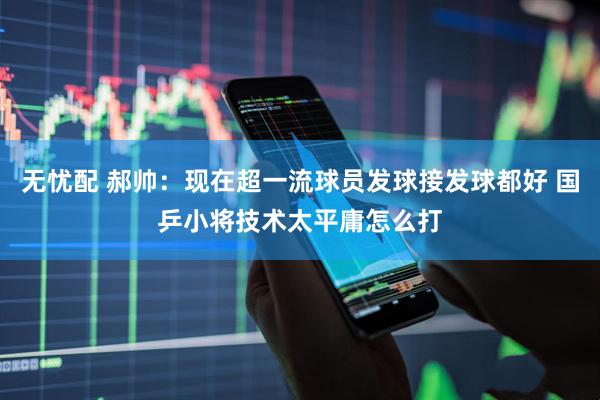 无忧配 郝帅:现在超一流球员发球接发球都好 国乒小将技术太平庸怎么打