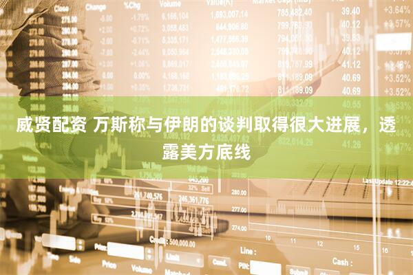 威贤配资 万斯称与伊朗的谈判取得很大进展，透露美方底线