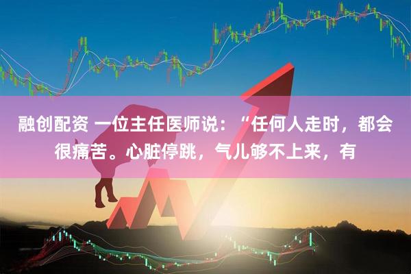融创配资 一位主任医师说：“任何人走时，都会很痛苦。心脏停跳，气儿够不上来，有